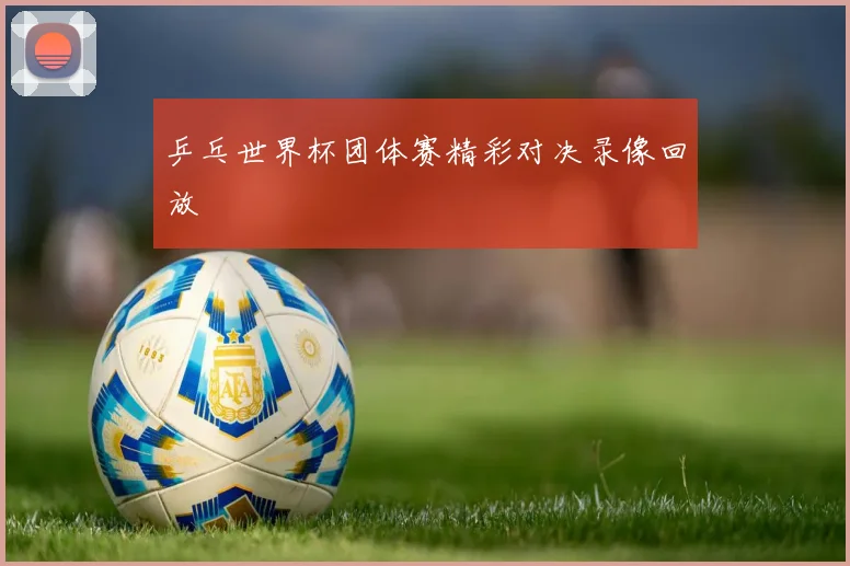 乒乓世界杯团体赛精彩对决录像回放