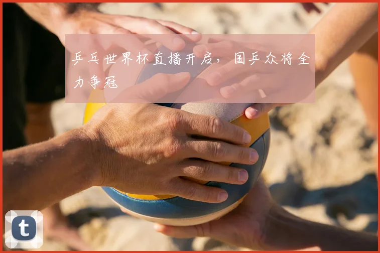 乒乓世界杯直播开启，国乒众将全力争冠